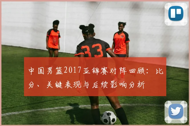 中国男篮2017亚锦赛对阵回顾：比分、关键表现与后续影响分析