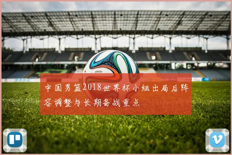 中国男篮2018世界杯小组出局后阵容调整与长期备战重点
