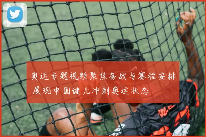 奥运专题视频聚焦备战与赛程安排 展现中国健儿冲刺奥运状态
