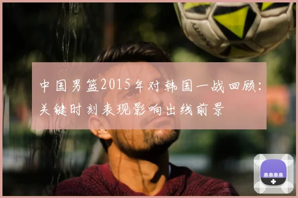 中国男篮2015年对韩国一战回顾：关键时刻表现影响出线前景