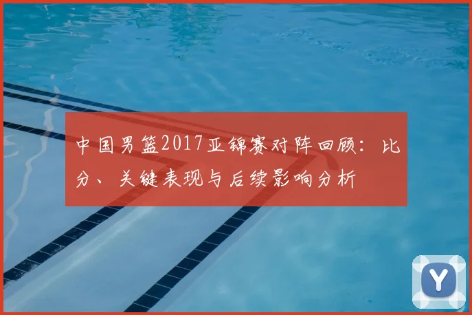 中国男篮2017亚锦赛对阵回顾：比分、关键表现与后续影响分析
