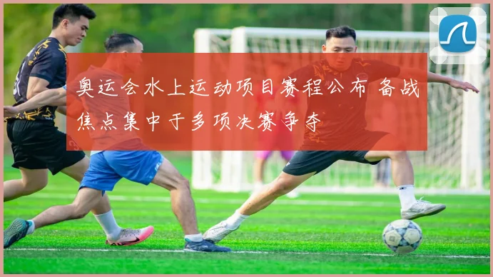 奥运会水上运动项目赛程公布 备战焦点集中于多项决赛争夺