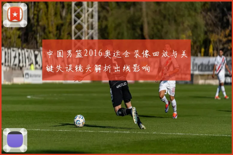 中国男篮2016奥运会录像回放与关键失误镜头解析出线影响