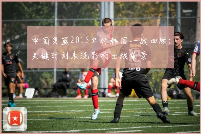 中国男篮2015年对韩国一战回顾：关键时刻表现影响出线前景