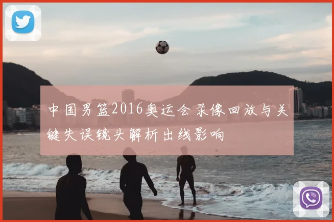 中国男篮2016奥运会录像回放与关键失误镜头解析出线影响