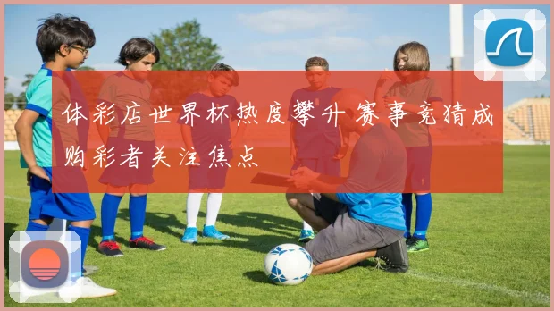 体彩店世界杯热度攀升 赛事竞猜成购彩者关注焦点
