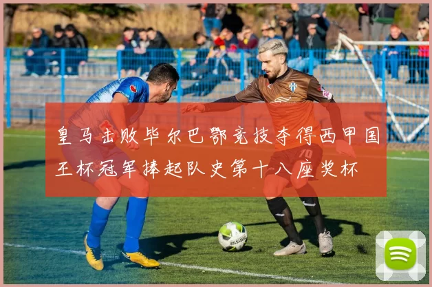 皇马击败毕尔巴鄂竞技夺得西甲国王杯冠军捧起队史第十八座奖杯