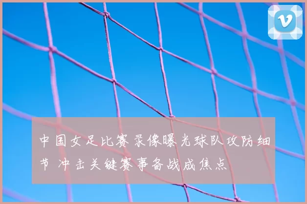 中国女足比赛录像曝光球队攻防细节 冲击关键赛事备战成焦点