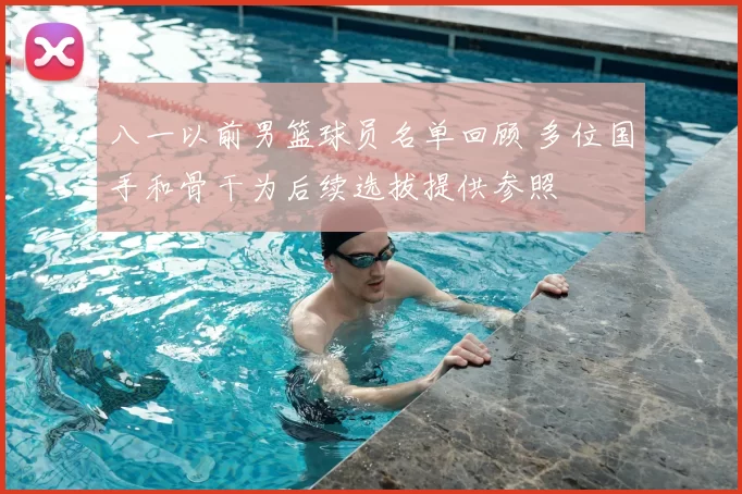 八一以前男篮球员名单回顾 多位国手和骨干为后续选拔提供参照