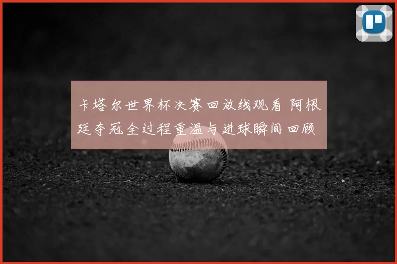 卡塔尔世界杯决赛回放线观看 阿根廷夺冠全过程重温与进球瞬间回顾