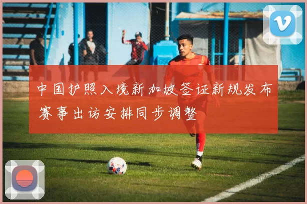 中国护照入境新加坡签证新规发布 赛事出访安排同步调整