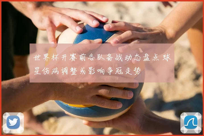 世界杯开赛前各队备战动态盘点 球星伤病调整或影响争冠走势