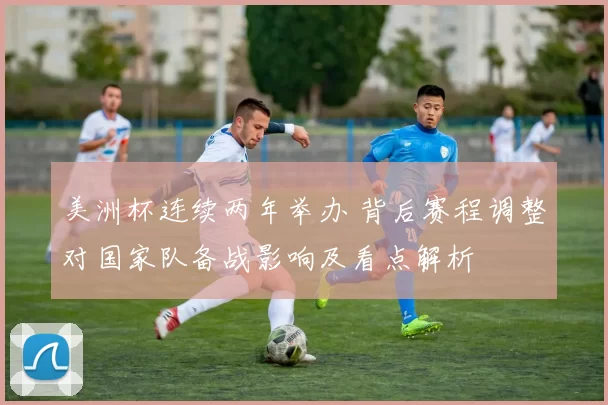美洲杯连续两年举办 背后赛程调整对国家队备战影响及看点解析