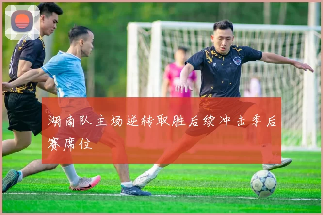 湖南队主场逆转取胜后续冲击季后赛席位