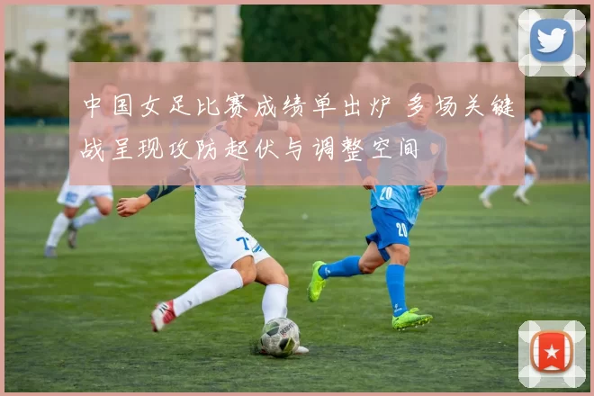 中国女足比赛成绩单出炉 多场关键战呈现攻防起伏与调整空间