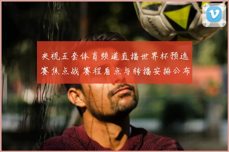 央视五套体育频道直播世界杯预选赛焦点战 赛程看点与转播安排公布