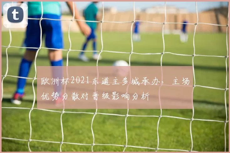 欧洲杯2021东道主多城承办，主场优势分散对晋级影响分析