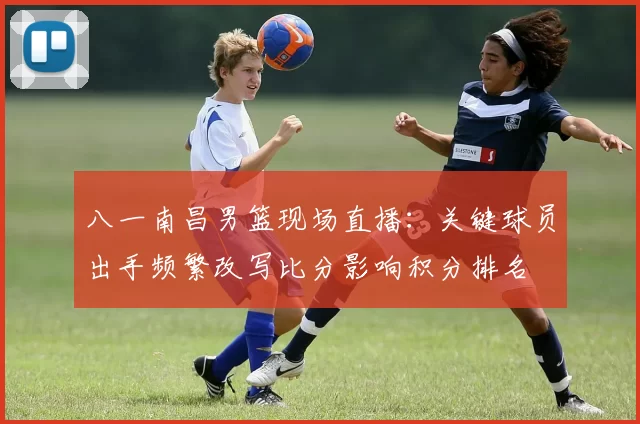 八一南昌男篮现场直播：关键球员出手频繁改写比分影响积分排名