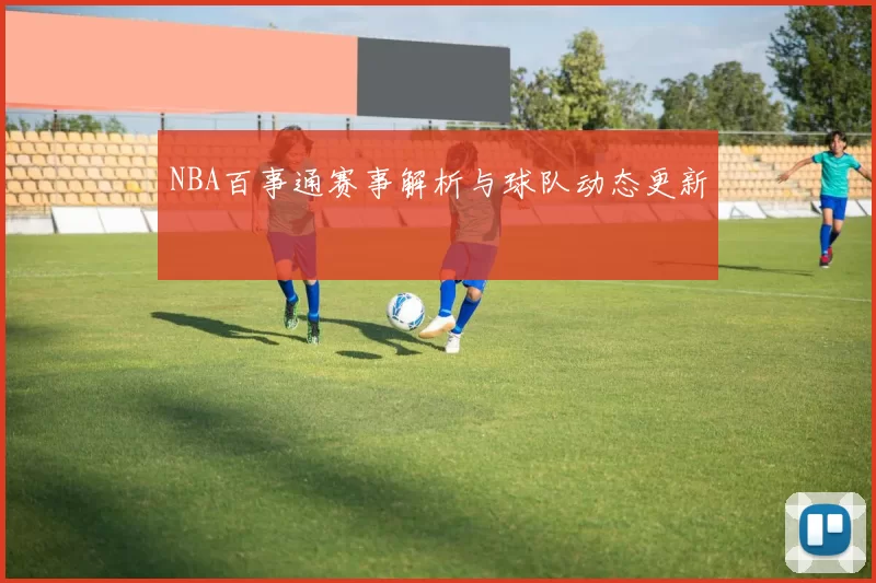 NBA百事通赛事解析与球队动态更新