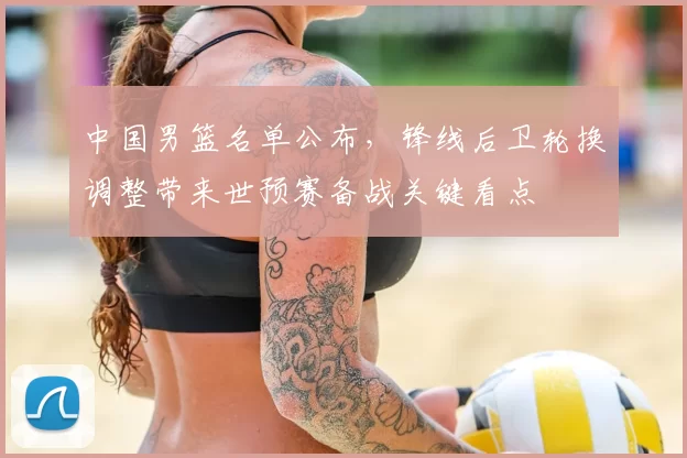 中国男篮名单公布，锋线后卫轮换调整带来世预赛备战关键看点