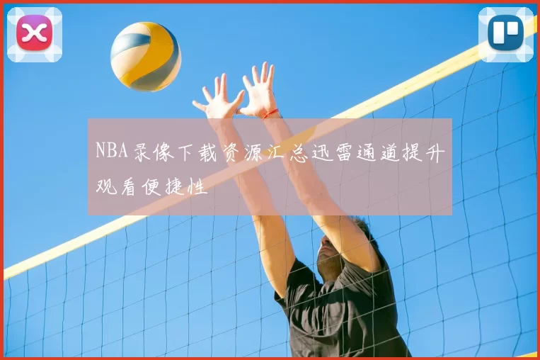 NBA录像下载资源汇总迅雷通道提升观看便捷性