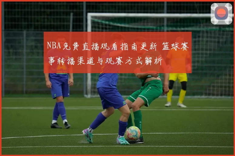 NBA免费直播观看指南更新 篮球赛事转播渠道与观赛方式解析