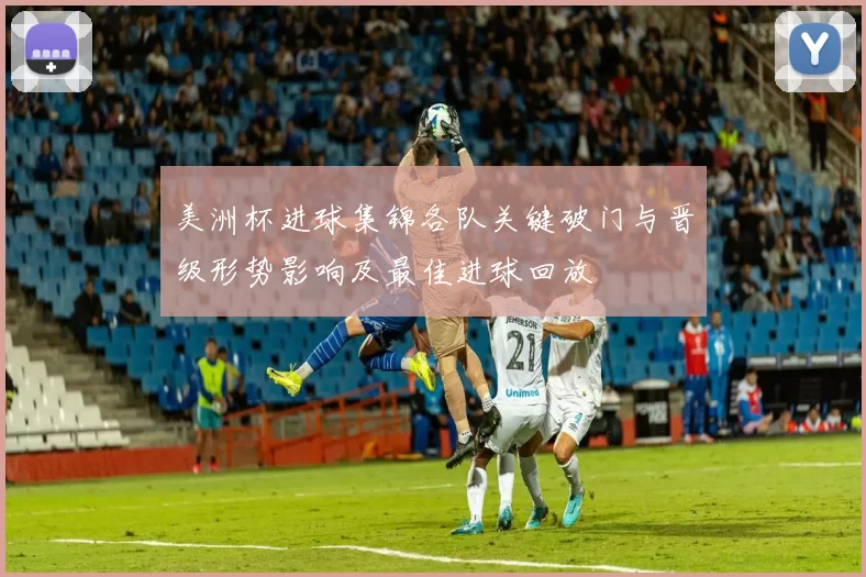 美洲杯进球集锦各队关键破门与晋级形势影响及最佳进球回放
