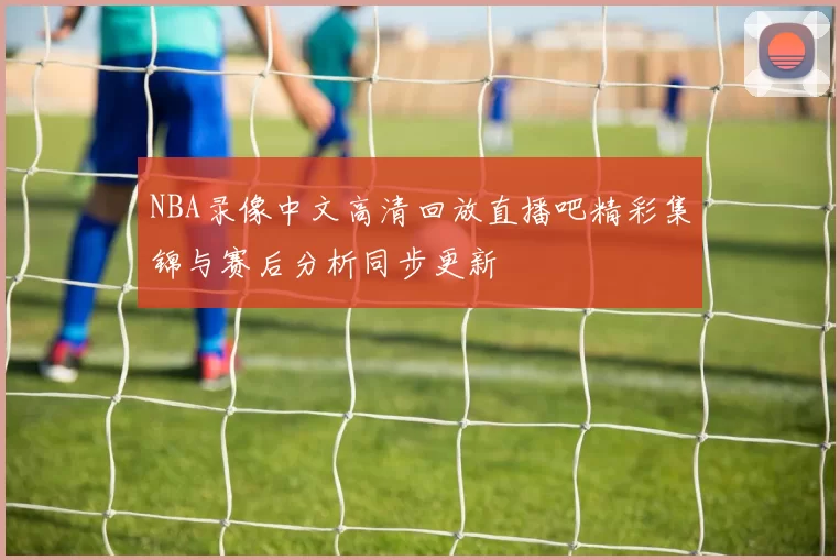 NBA录像中文高清回放直播吧精彩集锦与赛后分析同步更新