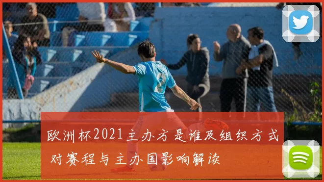 欧洲杯2021主办方是谁及组织方式 对赛程与主办国影响解读