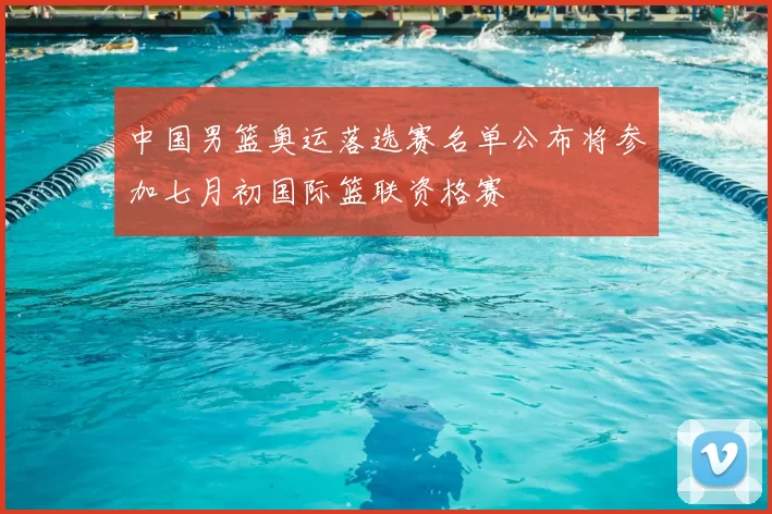中国男篮奥运落选赛名单公布将参加七月初国际篮联资格赛