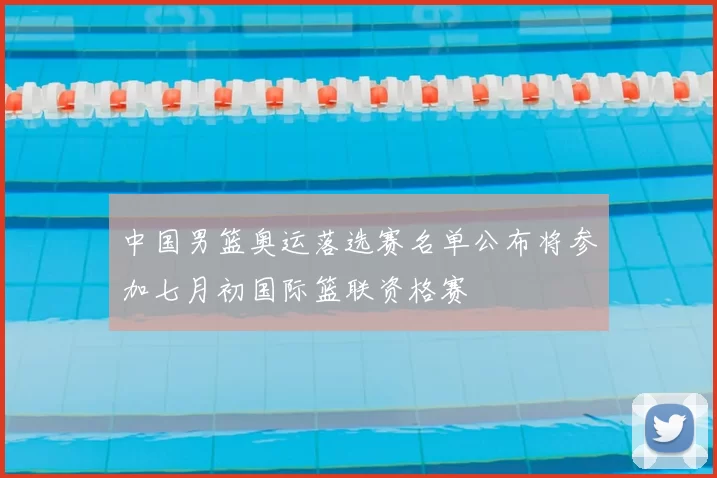 中国男篮奥运落选赛名单公布将参加七月初国际篮联资格赛