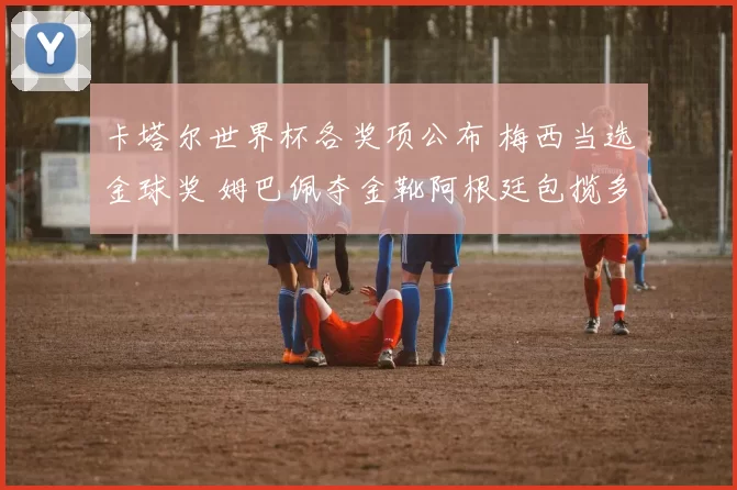 卡塔尔世界杯各奖项公布 梅西当选金球奖 姆巴佩夺金靴阿根廷包揽多项荣誉
