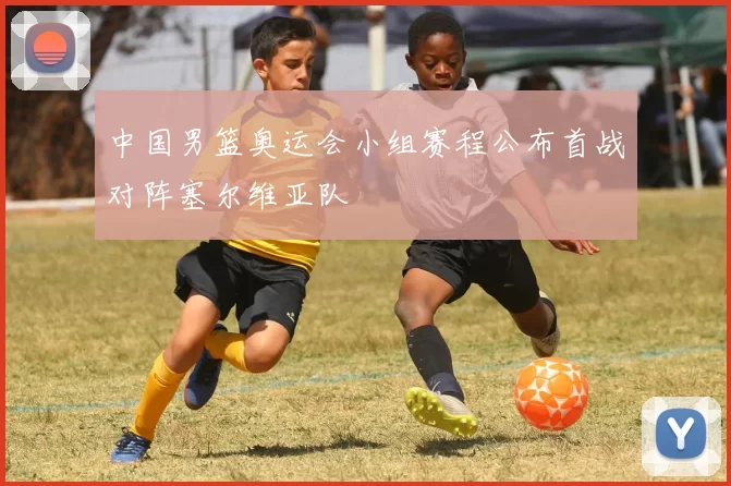 中国男篮奥运会小组赛程公布首战对阵塞尔维亚队