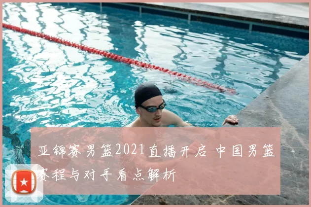亚锦赛男篮2021直播开启 中国男篮赛程与对手看点解析