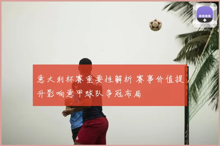 意大利杯赛重要性解析 赛事价值提升影响意甲球队争冠布局