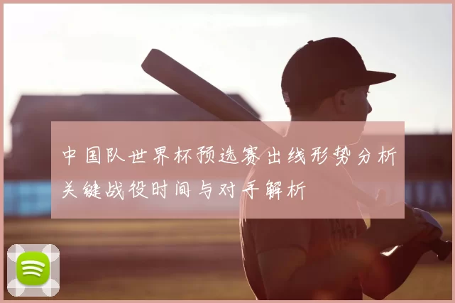 中国队世界杯预选赛出线形势分析关键战役时间与对手解析