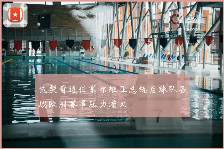 武契奇连任塞尔维亚总统后球队备战欧洲赛事压力增大