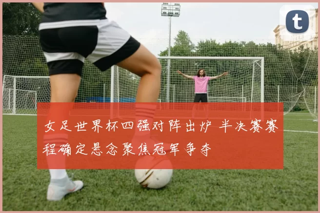 女足世界杯四强对阵出炉 半决赛赛程确定悬念聚焦冠军争夺