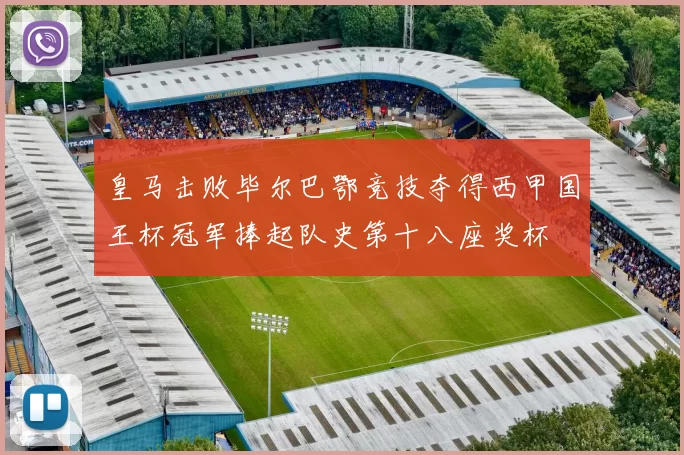 皇马击败毕尔巴鄂竞技夺得西甲国王杯冠军捧起队史第十八座奖杯
