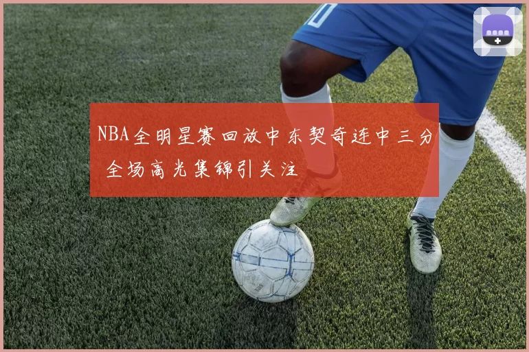 NBA全明星赛回放中东契奇连中三分 全场高光集锦引关注