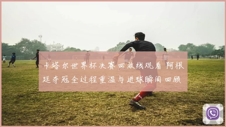 卡塔尔世界杯决赛回放线观看 阿根廷夺冠全过程重温与进球瞬间回顾