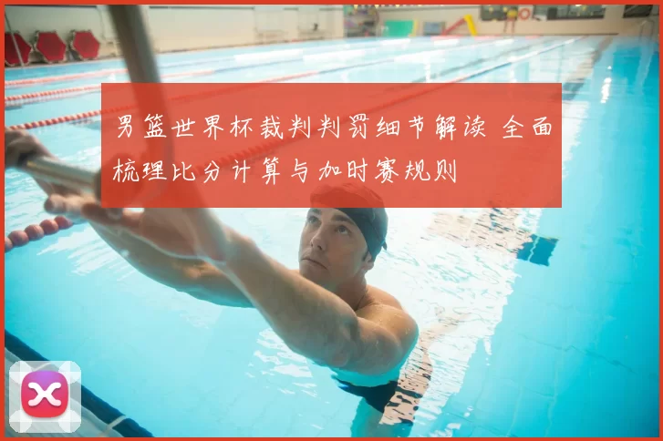 男篮世界杯裁判判罚细节解读 全面梳理比分计算与加时赛规则