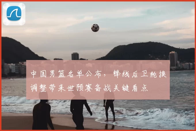 中国男篮名单公布，锋线后卫轮换调整带来世预赛备战关键看点