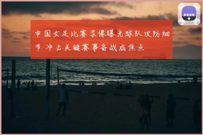 中国女足比赛录像曝光球队攻防细节 冲击关键赛事备战成焦点