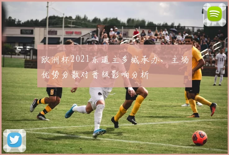 欧洲杯2021东道主多城承办，主场优势分散对晋级影响分析