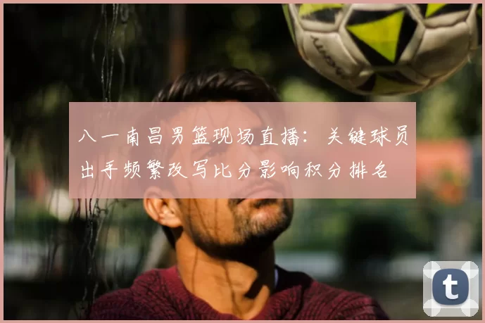 八一南昌男篮现场直播：关键球员出手频繁改写比分影响积分排名
